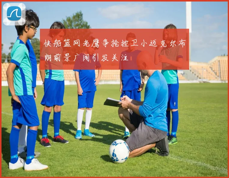 快船篮网老鹰争抢控卫小迈克尔布朗前景广阔引发关注
