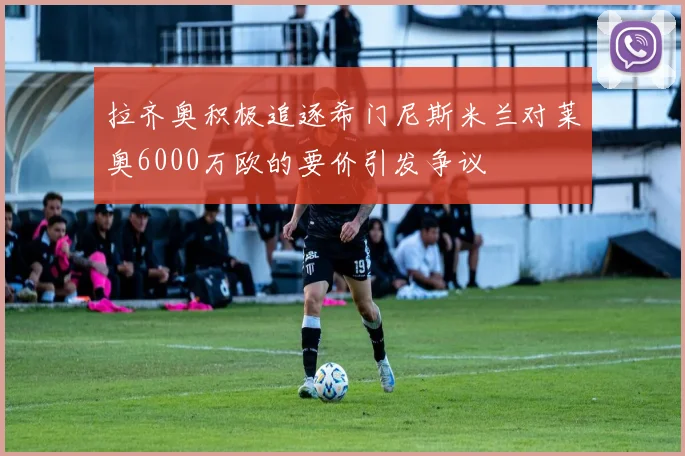 拉齐奥积极追逐希门尼斯米兰对莱奥6000万欧的要价引发争议