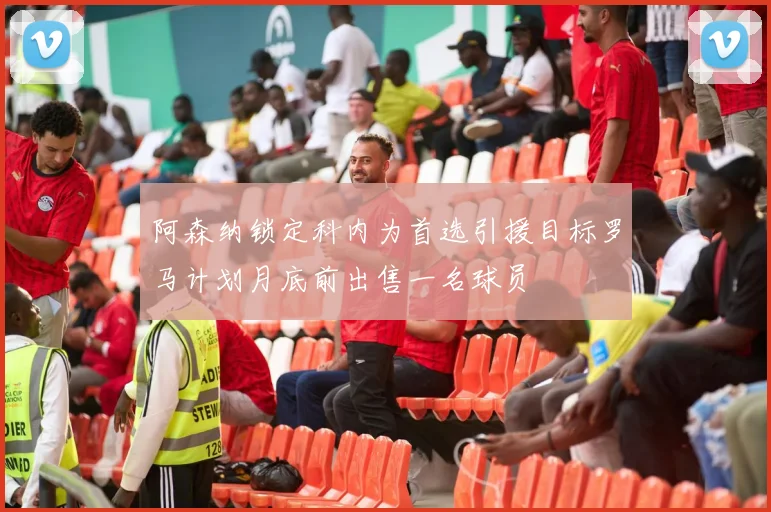 阿森纳锁定科内为首选引援目标罗马计划月底前出售一名球员