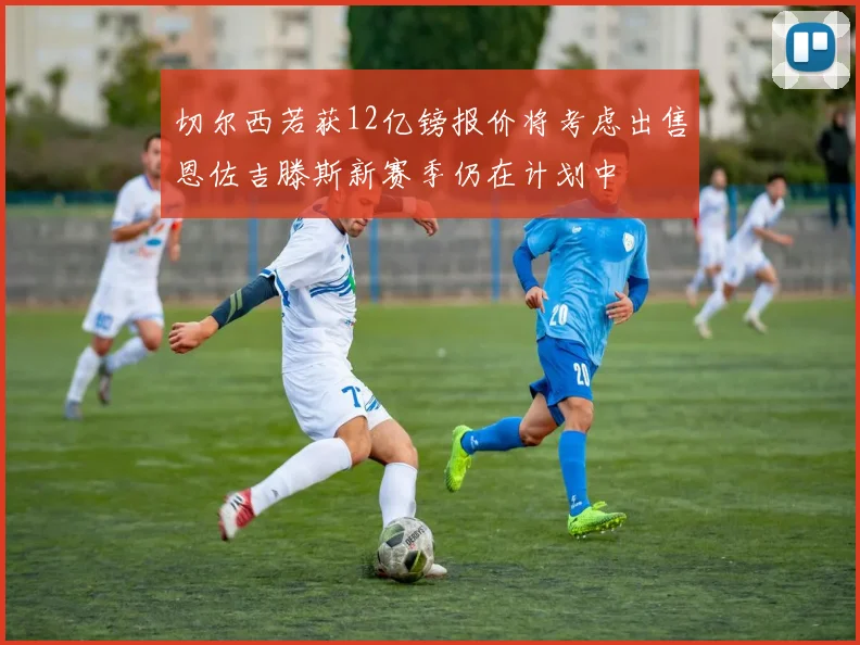 切尔西若获12亿镑报价将考虑出售恩佐吉滕斯新赛季仍在计划中