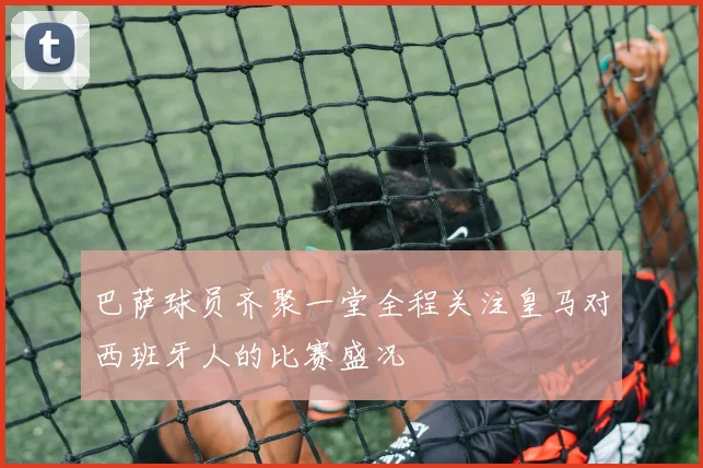 巴萨球员齐聚一堂全程关注皇马对西班牙人的比赛盛况