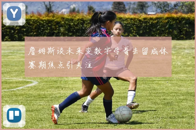 詹姆斯谈未来变数字母哥去留成休赛期焦点引关注