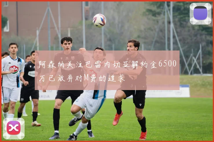 阿森纳关注巴雷内切亚解约金6500万已放弃对M费的追求