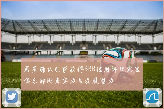 晨星确认巴萨获得BBB信用评级彰显俱乐部财务实力与发展潜力