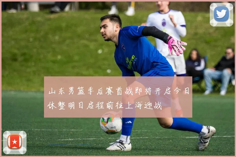 山东男篮季后赛首战即将开启今日休整明日启程前往上海迎战