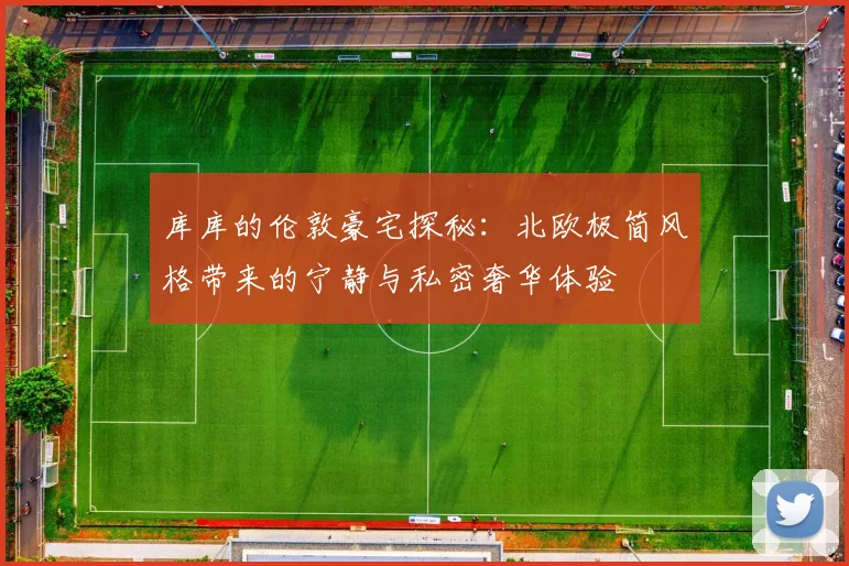库库的伦敦豪宅探秘：北欧极简风格带来的宁静与私密奢华体验