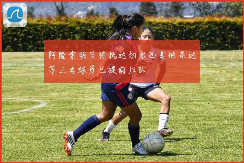 阿隆索明日将抵达切尔西基地昆达等三名球员已提前归队