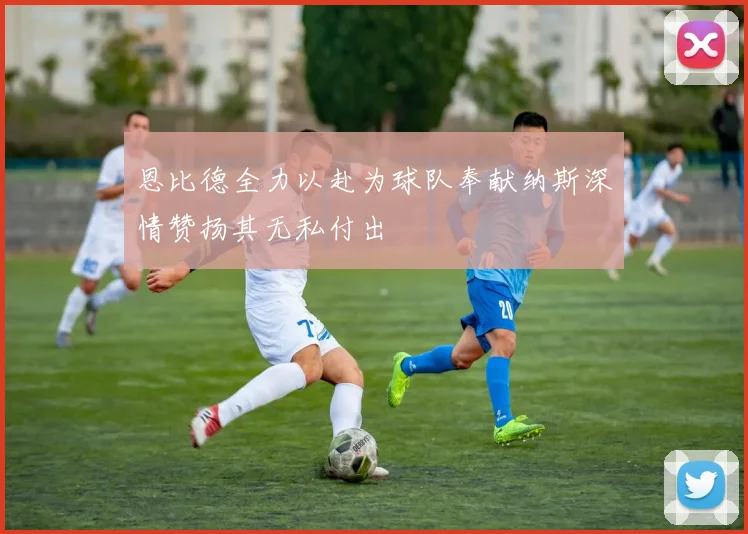 恩比德全力以赴为球队奉献纳斯深情赞扬其无私付出