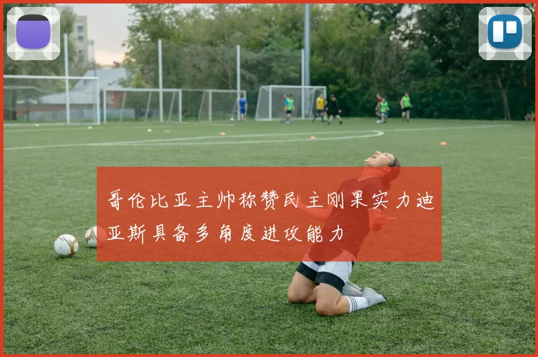 哥伦比亚主帅称赞民主刚果实力迪亚斯具备多角度进攻能力