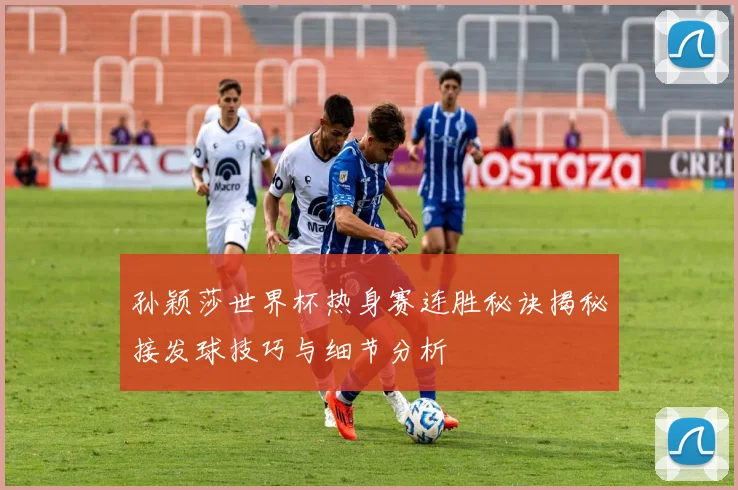 孙颖莎世界杯热身赛连胜秘诀揭秘接发球技巧与细节分析
