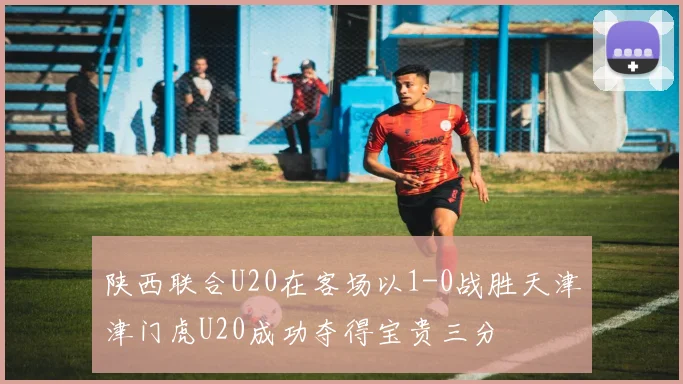 陕西联合U20在客场以1-0战胜天津津门虎U20成功夺得宝贵三分