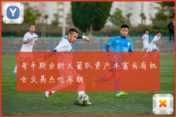 考辛斯分析火箭队资产丰富或有机会交易杰伦布朗