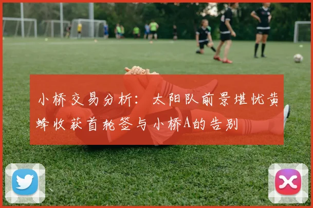 小桥交易分析：太阳队前景堪忧黄蜂收获首轮签与小桥A的告别