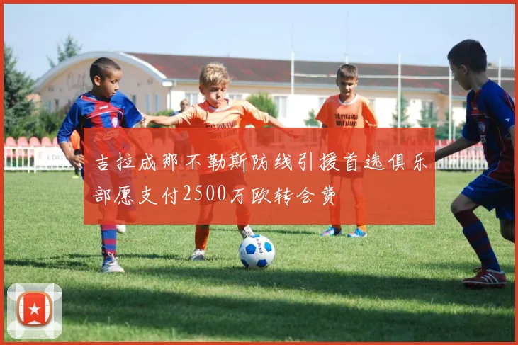 吉拉成那不勒斯防线引援首选俱乐部愿支付2500万欧转会费