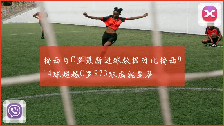 梅西与C罗最新进球数据对比梅西914球超越C罗973球成就显著