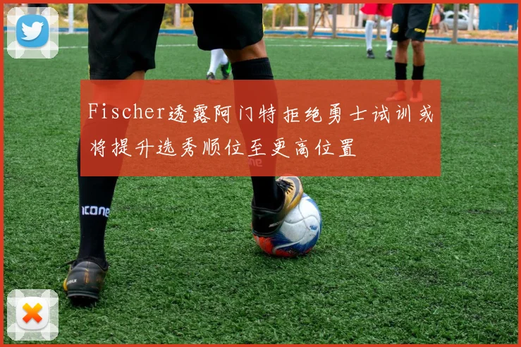 Fischer透露阿门特拒绝勇士试训或将提升选秀顺位至更高位置