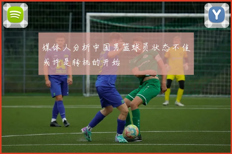 媒体人分析中国男篮球员状态不佳或许是转机的开始