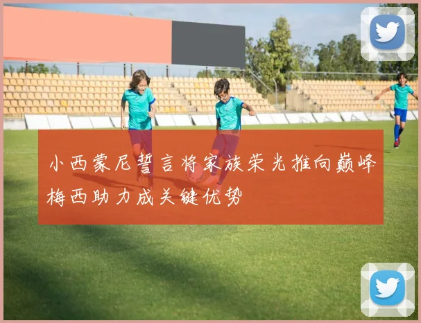 小西蒙尼誓言将家族荣光推向巅峰梅西助力成关键优势