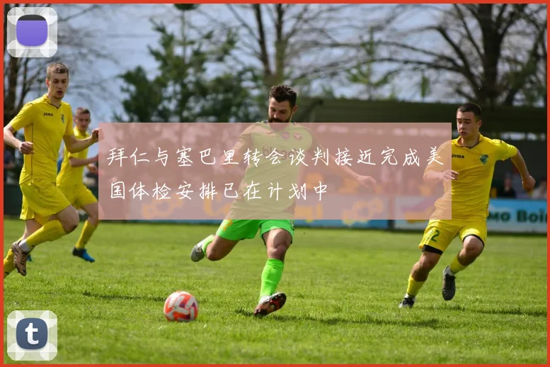 拜仁与塞巴里转会谈判接近完成美国体检安排已在计划中