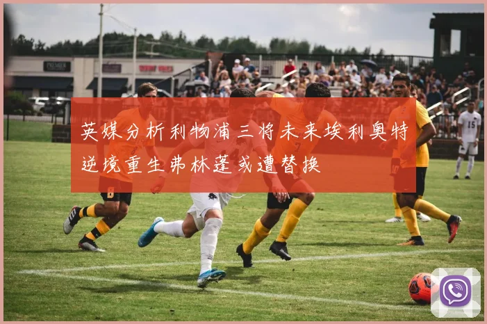 英媒分析利物浦三将未来埃利奥特逆境重生弗林蓬或遭替换