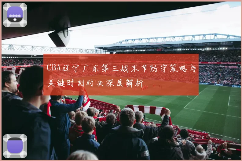 CBA辽宁广东第三战末节防守策略与关键时刻对决深度解析